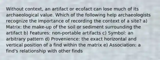 Without context, an artifact or ecofact can lose much of its archaeological value. Which of the following help archaeologists recognize the importance of recording the context of a site? a) Matrix: the make-up of the soil or sediment surrounding the artifact b) Features: non-portable artifacts c) Symbol: an arbitrary pattern d) Provenience: the exact horizontal and vertical position of a find within the matrix e) Association: a find's relationship with other finds