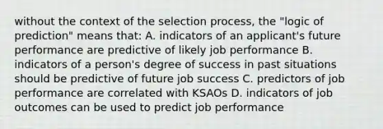 without the context of the selection process, the "logic of prediction" means that: A. indicators of an applicant's future performance are predictive of likely job performance B. indicators of a person's degree of success in past situations should be predictive of future job success C. predictors of job performance are correlated with KSAOs D. indicators of job outcomes can be used to predict job performance