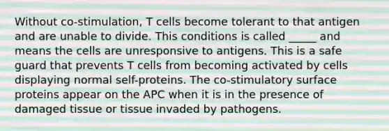 Without co-stimulation, T cells become tolerant to that antigen and are unable to divide. This conditions is called _____ and means the cells are unresponsive to antigens. This is a safe guard that prevents T cells from becoming activated by cells displaying normal self-proteins. The co-stimulatory surface proteins appear on the APC when it is in the presence of damaged tissue or tissue invaded by pathogens.