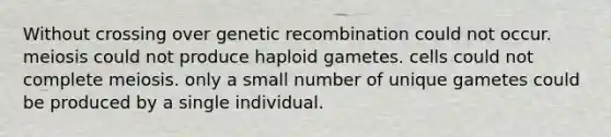 Without crossing over genetic recombination could not occur. meiosis could not produce haploid gametes. cells could not complete meiosis. only a small number of unique gametes could be produced by a single individual.