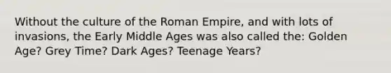 Without the culture of the Roman Empire, and with lots of invasions, the Early Middle Ages was also called the: Golden Age? Grey Time? Dark Ages? Teenage Years?