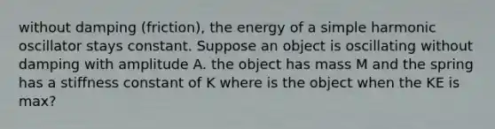 without damping (friction), the energy of a simple harmonic oscillator stays constant. Suppose an object is oscillating without damping with amplitude A. the object has mass M and the spring has a stiffness constant of K where is the object when the KE is max?