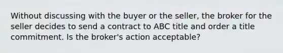 Without discussing with the buyer or the seller, the broker for the seller decides to send a contract to ABC title and order a title commitment. Is the broker's action acceptable?