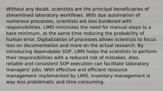 Without any doubt, scientists are the principal beneficiaries of streamlined laboratory workflows. With due automation of numerous processes, scientists are less burdened with responsibilities. LIMS minimizes the need for manual steps to a bare minimum, at the same time reducing the probability of human error. Digitalization of processes allows scientists to focus less on documentation and more on the actual research. By introducing dependable SOP, LIMS helps the scientists to perform their responsibilities with a reduced risk of mistakes. Also, reliable and consistent SOP execution can facilitate laboratory managers' jobs. With effective and efficient resource management implemented by LIMS, inventory management is way less problematic and time-consuming.