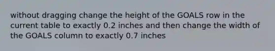 without dragging change the height of the GOALS row in the current table to exactly 0.2 inches and then change the width of the GOALS column to exactly 0.7 inches