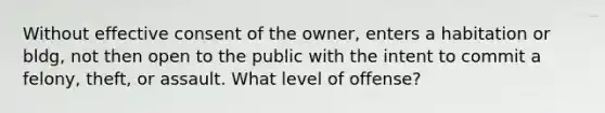 Without effective consent of the owner, enters a habitation or bldg, not then open to the public with the intent to commit a felony, theft, or assault. What level of offense?