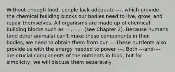 Without enough food, people lack adequate ---, which provide the chemical building blocks our bodies need to live, grow, and repair themselves. All organisms are made up of chemical building blocks such as ---,---,---(see Chapter 2). Because humans (and other animals) can't make these components in their bodies, we need to obtain them from our --- These nutrients also provide us with the energy needed to power ---. Both ---and----are crucial components of the nutrients in food, but for simplicity, we will discuss them separately