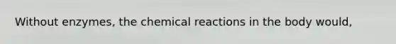 Without enzymes, the chemical reactions in the body would,