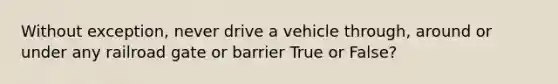 Without exception, never drive a vehicle through, around or under any railroad gate or barrier True or False?