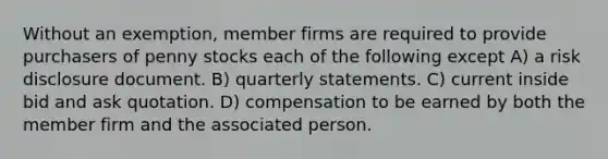 Without an exemption, member firms are required to provide purchasers of penny stocks each of the following except A) a risk disclosure document. B) quarterly statements. C) current inside bid and ask quotation. D) compensation to be earned by both the member firm and the associated person.