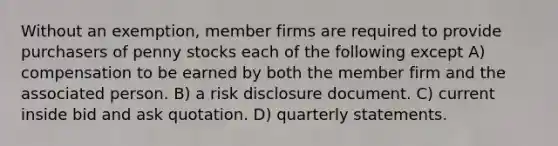 Without an exemption, member firms are required to provide purchasers of penny stocks each of the following except A) compensation to be earned by both the member firm and the associated person. B) a risk disclosure document. C) current inside bid and ask quotation. D) quarterly statements.