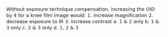 Without exposure technique compensation, increasing the OID by 4 for a knee film image would: 1. increase magnification 2. decrease exposure to IR 3. increase contrast a. 1 & 2 only b. 1 & 3 only c. 2 & 3 only d. 1, 2 & 3