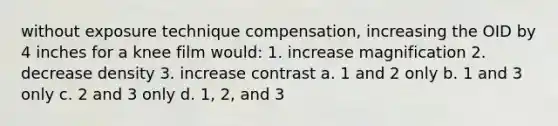 without exposure technique compensation, increasing the OID by 4 inches for a knee film would: 1. increase magnification 2. decrease density 3. increase contrast a. 1 and 2 only b. 1 and 3 only c. 2 and 3 only d. 1, 2, and 3