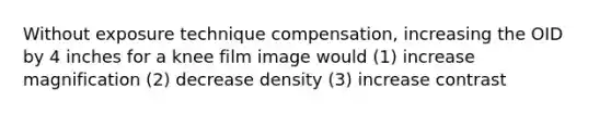 Without exposure technique compensation, increasing the OID by 4 inches for a knee film image would (1) increase magnification (2) decrease density (3) increase contrast