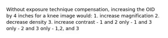 Without exposure technique compensation, increasing the OID by 4 inches for a knee image would: 1. increase magnification 2. decrease density 3. increase contrast - 1 and 2 only - 1 and 3 only - 2 and 3 only - 1,2, and 3