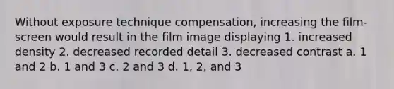 Without exposure technique compensation, increasing the film-screen would result in the film image displaying 1. increased density 2. decreased recorded detail 3. decreased contrast a. 1 and 2 b. 1 and 3 c. 2 and 3 d. 1, 2, and 3