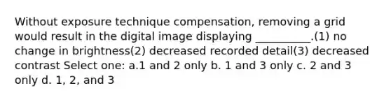 Without exposure technique compensation, removing a grid would result in the digital image displaying __________.(1) no change in brightness(2) decreased recorded detail(3) decreased contrast Select one: a.1 and 2 only b. 1 and 3 only c. 2 and 3 only d. 1, 2, and 3