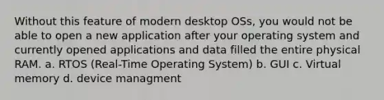 Without this feature of modern desktop OSs, you would not be able to open a new application after your operating system and currently opened applications and data filled the entire physical RAM. a. RTOS (Real-Time Operating System) b. GUI c. Virtual memory d. device managment