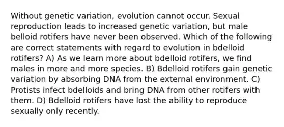 Without genetic variation, evolution cannot occur. Sexual reproduction leads to increased genetic variation, but male belloid rotifers have never been observed. Which of the following are correct statements with regard to evolution in bdelloid rotifers? A) As we learn more about bdelloid rotifers, we find males in more and more species. B) Bdelloid rotifers gain genetic variation by absorbing DNA from <a href='https://www.questionai.com/knowledge/kpkoUX83Zl-the-external-environment' class='anchor-knowledge'>the external environment</a>. C) Protists infect bdelloids and bring DNA from other rotifers with them. D) Bdelloid rotifers have lost the ability to reproduce sexually only recently.