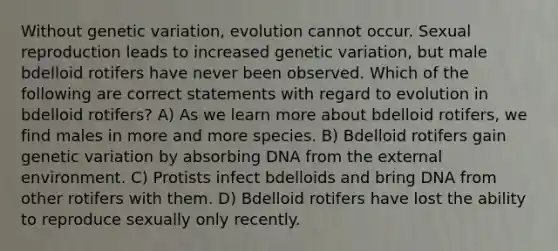 Without genetic variation, evolution cannot occur. Sexual reproduction leads to increased genetic variation, but male bdelloid rotifers have never been observed. Which of the following are correct statements with regard to evolution in bdelloid rotifers? A) As we learn more about bdelloid rotifers, we find males in more and more species. B) Bdelloid rotifers gain genetic variation by absorbing DNA from the external environment. C) Protists infect bdelloids and bring DNA from other rotifers with them. D) Bdelloid rotifers have lost the ability to reproduce sexually only recently.