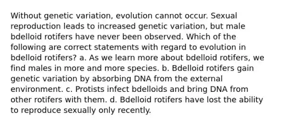 Without genetic variation, evolution cannot occur. Sexual reproduction leads to increased genetic variation, but male bdelloid rotifers have never been observed. Which of the following are correct statements with regard to evolution in bdelloid rotifers? a. As we learn more about bdelloid rotifers, we find males in more and more species. b. Bdelloid rotifers gain genetic variation by absorbing DNA from the external environment. c. Protists infect bdelloids and bring DNA from other rotifers with them. d. Bdelloid rotifers have lost the ability to reproduce sexually only recently.