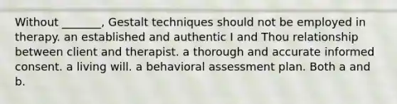 Without _______, Gestalt techniques should not be employed in therapy. an established and authentic I and Thou relationship between client and therapist. a thorough and accurate <a href='https://www.questionai.com/knowledge/kSCmSGHNge-informed-consent' class='anchor-knowledge'>informed consent</a>. a living will. a behavioral assessment plan. Both a and b.