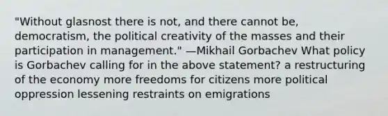 "Without glasnost there is not, and there cannot be, democratism, the political creativity of the masses and their participation in management." —Mikhail Gorbachev What policy is Gorbachev calling for in the above statement? a restructuring of the economy more freedoms for citizens more political oppression lessening restraints on emigrations