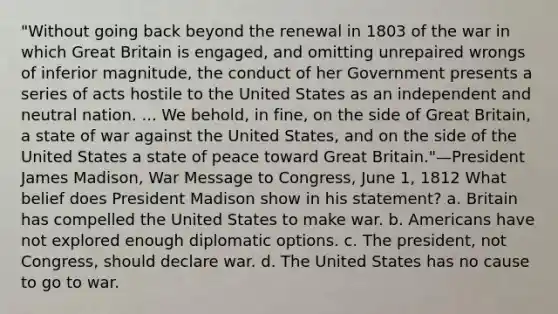 "Without going back beyond the renewal in 1803 of the war in which Great Britain is engaged, and omitting unrepaired wrongs of inferior magnitude, the conduct of her Government presents a series of acts hostile to the United States as an independent and neutral nation. ... We behold, in fine, on the side of Great Britain, a state of war against the United States, and on the side of the United States a state of peace toward Great Britain."—President James Madison, War Message to Congress, June 1, 1812 What belief does President Madison show in his statement? a. Britain has compelled the United States to make war. b. Americans have not explored enough diplomatic options. c. The president, not Congress, should declare war. d. The United States has no cause to go to war.