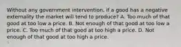 Without any government intervention, if a good has a negative externality the market will tend to produce? A. Too much of that good at too low a price. B. Not enough of that good at too low a price. C. Too much of that good at too high a price. D. Not enough of that good at too high a price.