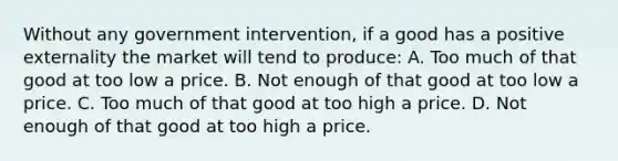 Without any government intervention, if a good has a positive externality the market will tend to produce: A. Too much of that good at too low a price. B. Not enough of that good at too low a price. C. Too much of that good at too high a price. D. Not enough of that good at too high a price.