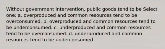 Without government intervention, public goods tend to be Select one: a. overproduced and common resources tend to be overconsumed. b. overproduced and common resources tend to be underconsumed. c. underproduced and common resources tend to be overconsumed. d. underproduced and common resources tend to be underconsumed.