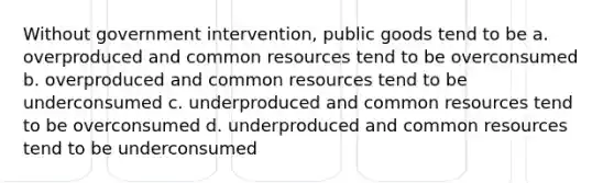 Without government intervention, public goods tend to be a. overproduced and common resources tend to be overconsumed b. overproduced and common resources tend to be underconsumed c. underproduced and common resources tend to be overconsumed d. underproduced and common resources tend to be underconsumed