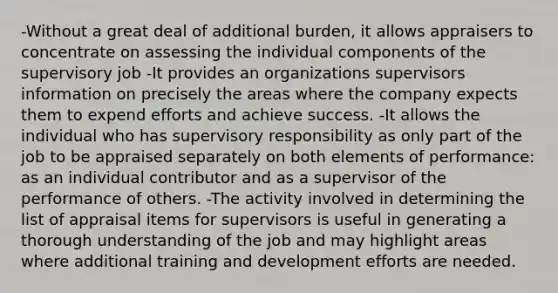 -Without a great deal of additional burden, it allows appraisers to concentrate on assessing the individual components of the supervisory job -It provides an organizations supervisors information on precisely the areas where the company expects them to expend efforts and achieve success. -It allows the individual who has supervisory responsibility as only part of the job to be appraised separately on both elements of performance: as an individual contributor and as a supervisor of the performance of others. -The activity involved in determining the list of appraisal items for supervisors is useful in generating a thorough understanding of the job and may highlight areas where additional training and development efforts are needed.