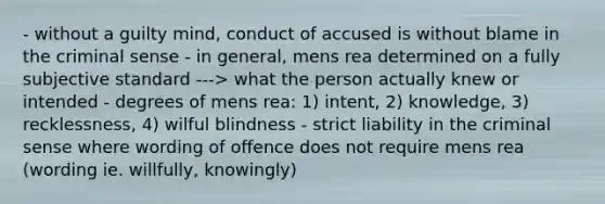 - without a guilty mind, conduct of accused is without blame in the criminal sense - in general, mens rea determined on a fully subjective standard ---> what the person actually knew or intended - degrees of mens rea: 1) intent, 2) knowledge, 3) recklessness, 4) wilful blindness - strict liability in the criminal sense where wording of offence does not require mens rea (wording ie. willfully, knowingly)