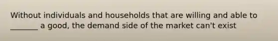 Without individuals and households that are willing and able to _______ a good, the demand side of the market can't exist