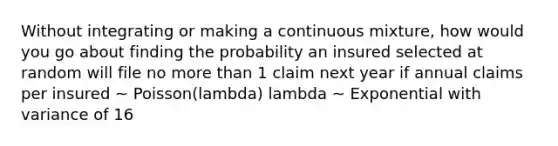 Without integrating or making a continuous mixture, how would you go about finding the probability an insured selected at random will file no more than 1 claim next year if annual claims per insured ~ Poisson(lambda) lambda ~ Exponential with variance of 16