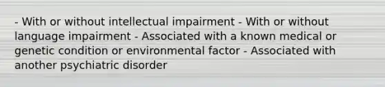 - With or without intellectual impairment - With or without language impairment - Associated with a known medical or genetic condition or environmental factor - Associated with another psychiatric disorder