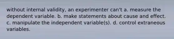 without internal validity, an experimenter can't a. measure the dependent variable. b. make statements about cause and effect. c. manipulate the independent variable(s). d. control extraneous variables.