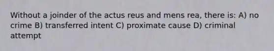 Without a joinder of the actus reus and mens rea, there is: A) no crime B) transferred intent C) proximate cause D) criminal attempt