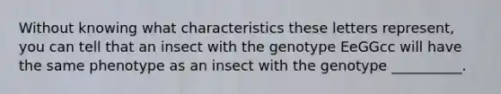 Without knowing what characteristics these letters represent, you can tell that an insect with the genotype EeGGcc will have the same phenotype as an insect with the genotype __________.