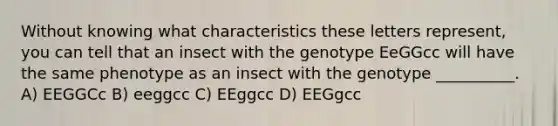 Without knowing what characteristics these letters represent, you can tell that an insect with the genotype EeGGcc will have the same phenotype as an insect with the genotype __________. A) EEGGCc B) eeggcc C) EEggcc D) EEGgcc