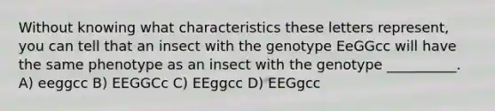 Without knowing what characteristics these letters represent, you can tell that an insect with the genotype EeGGcc will have the same phenotype as an insect with the genotype __________. A) eeggcc B) EEGGCc C) EEggcc D) EEGgcc