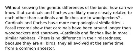 Without knowing the genetic differences of the birds, how can we know that cardinals and finches are likely more closely related to each other than cardinals and finches are to woodpeckers? -Cardinals and finches have more morphological similarities. -Fossil records show that cardinals have been around longer than woodpeckers and sparrows. -Cardinals and finches live in more similar habitats. -There is no difference in their relatedness; because they are all birds, they all evolved at the same time from a common ancestor.