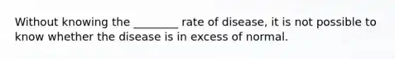 Without knowing the ________ rate of disease, it is not possible to know whether the disease is in excess of normal.