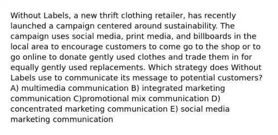 Without Labels, a new thrift clothing retailer, has recently launched a campaign centered around sustainability. The campaign uses social media, print media, and billboards in the local area to encourage customers to come go to the shop or to go online to donate gently used clothes and trade them in for equally gently used replacements. Which strategy does Without Labels use to communicate its message to potential customers? A) multimedia communication B) integrated marketing communication C)promotional mix communication D) concentrated marketing communication E) social media marketing communication