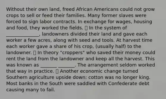 Without their own land, freed African Americans could not grow crops to sell or feed their families. Many former slaves were forced to sign labor contracts. In exchange for wages, housing and food, they worked the fields. ⦁ In the system of ______________, landowners divided their land and gave each worker a few acres, along with seed and tools. At harvest time each worker gave a share of his crop, (usually half) to the landowner. ⦁ In theory "croppers" who saved their money could rent the land from the landowner and keep all the harvest. This was known as _______ _______. The arrangement seldom worked that way in practice. ⦁ Another economic change turned Southern agriculture upside down: cotton was no longer king. Most banks in the South were saddled with Confederate debt causing many to fail.