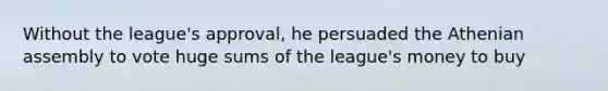 Without the league's approval, he persuaded the Athenian assembly to vote huge sums of the league's money to buy