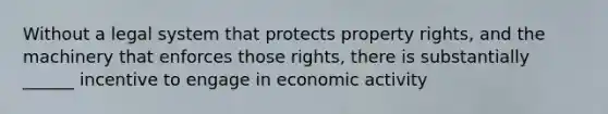 Without a legal system that protects property rights, and the machinery that enforces those rights, there is substantially ______ incentive to engage in economic activity