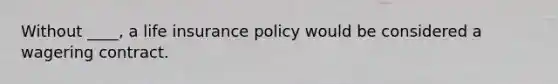 Without ____, a life insurance policy would be considered a wagering contract.