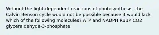 Without the light-dependent reactions of photosynthesis, the Calvin-Benson cycle would not be possible because it would lack which of the following molecules? ATP and NADPH RuBP CO2 glyceraldehyde-3-phosphate